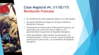 Clase Magistral #4. (11/02/17)
Revolución Francesa
 Se retomaron las ocho preguntas dadas en la clase pasada.
 Se explicó también las etapas en las que se divide la
Revolución Francesa.
 Presentación en Emaze sobre la Revolución Francesa, sus
personajes y de como esta inicio y llegó a su fin,
posteriormente la aparición de Napoleón Bonaparte.
 Como aprendizaje: logré conocer los personajes, los
acontecimientos, su inicio y su final, la gran cantidad de
muertos por el gran terror, y el surgimiento de Napoleón
Bonaparte.
 