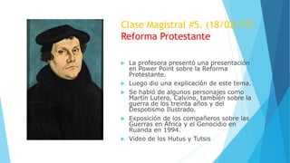 Clase Magistral #5. (18/02/17)
Reforma Protestante
 La profesora presentó una presentación
en Power Point sobre la Reforma
Protestante.
 Luego dio una explicación de este tema.
 Se habló de algunos personajes como
Martín Lutero, Calvino, también sobre la
guerra de los treinta años y del
Despotismo Ilustrado.
 Exposición de los compañeros sobre las
Guerras en África y el Genocidio en
Ruanda en 1994.
 Video de los Hutus y Tutsis
 