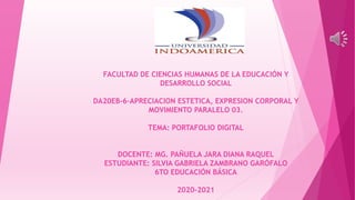 FACULTAD DE CIENCIAS HUMANAS DE LA EDUCACIÓN Y
DESARROLLO SOCIAL
DA20EB-6-APRECIACION ESTETICA, EXPRESION CORPORAL Y
MOVIMIENTO PARALELO 03.
TEMA: PORTAFOLIO DIGITAL
DOCENTE: MG. PAÑUELA JARA DIANA RAQUEL
ESTUDIANTE: SILVIA GABRIELA ZAMBRANO GARÓFALO
6TO EDUCACIÓN BÁSICA
2020-2021
 