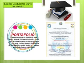 Estudios Conducentes y Nivel
Aacadémico
Y cuando decidí servir al Señor no pude
resistir la tentación de estudiar un poco mas
sobre Mi Dios e inicie un Estudio de Ministro
de Culto, en el Instituto Superior de Teología
de Latinoamérica, donde obtuve el Titulo de
Ministro de Culto el 04/12/2010
 