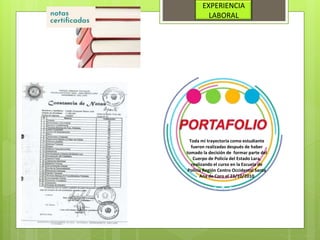 EXPERIENCIA
LABORAL
Toda mi trayectoria como estudiante
fueron realizadas después de haber
tomado la decisión de formar parte del
Cuerpo de Policía del Estado Lara,
realizando el curso en la Escuela de
Policía Región Centro Occidental Santa
Ana de Coro el 23/10/2010
 