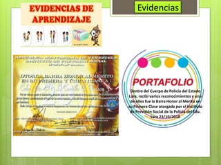 Evidencias
Dentro del Cuerpo de Policía del Estado
Lara, recibí varios reconocimientos y uno
de ellos fue la Barra Honor al Merito en
su Primera Clase otorgada por el Instituto
de Previsión Social de la Policía del Edo.
Lara 23/10/2010
 