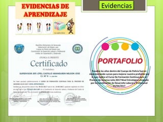 Evidencias
Pasados los años dentro del Cuerpo de Policía fueron
implementando cursos para mejorar nuestra profesión por
lo que realice el Curso De Formación Continua para el
Proceso de Ascenso Julio 2017 Nivel Estratégico otorgado
por la Coordinación de Desarrollo Laboral y Profesional
14/04/2017
 