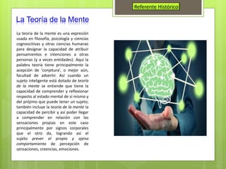 Referente Histórico
La Teoría de la Mente
La teoría de la mente es una expresión
usada en filosofía, psicología y ciencias
cognoscitivas y otras ciencias humanas
para designar la capacidad de atribuir
pensamientos e intenciones a otras
personas (y a veces entidades). Aquí la
palabra teoría tiene principalmente la
acepción de 'conjetura', o mejor aún,
facultad de advertir. Así cuando un
sujeto inteligente está dotado de teoría
de la mente se entiende que tiene la
capacidad de comprender y reflexionar
respecto al estado mental de sí mismo y
del prójimo que puede tener un sujeto;
también incluye la teoría de la mente la
capacidad de percibir y así poder llegar
a comprender en relación con las
sensaciones propias en este caso
principalmente por signos corporales
que el otro da, logrando así el
sujeto prever el propio y ajeno
comportamiento de percepción de
sensaciones, creencias, emociones.
 