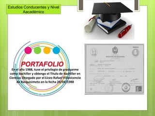 Estudios Conducentes y Nivel
Aacadémico
En el año 1988, tuve el privilegio de graduarme
como bachiller y obtengo el Titulo de Bachiller en
Ciencias Otorgado por el Liceo Rafael Villavicencio
de Barquisimeto en la fecha 20/04/1988
 