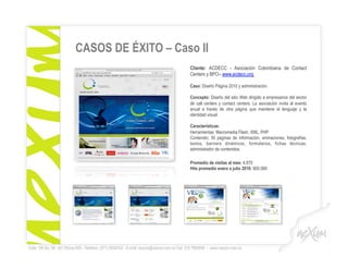 CASOS DE ÉXITO – Caso II
                                                                                              Cliente: ACDECC - Asociación Colombiana de Contact
                                                                                              Centers y BPO– www.acdecc.org

                                                                                              Caso: Diseño Página 2010 y administración.

                                                                                              Concepto: Diseño del sitio Web dirigido a empresarios del sector
                                                                                              de call centers y contact centers. La asociación invita al evento
                                                                                              anual a través de otra página que mantiene el lenguaje y la
                                                                                              identidad visual.

                                                                                              Características:
                                                                                              Herramientas: Macromedia Flash, XML, PHP
                                                                                              Contenido: 30 páginas de información, animaciones, fotografías,
                                                                                              textos, banners dinámicos, formularios, fichas técnicas,
                                                                                              administrador de contenidos.

                                                                                              Promedio de visitas al mes: 4.870
                                                                                              Hits promedio enero a julio 2010: 900.066




Calle 106 No. 56 - 62 Oficina 505 - Teléfono: (571) 6004742 - E-mail: nexum@nexum.com.co Cel: 315 7909090 - www.nexum.com.co
 
