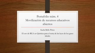 Portafolio núm. 4
Movilización de recursos educativos
abiertos
Karla Bello Pérez
El uso de REA en Química para el tema de las leyes de los gases
ideales
 