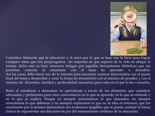 Considero fielmente que la educación y el amor por lo que se hace son la llave para lograr 
cualquier meta que nos propongamos sin importar en que aspecto de la vida se ubique la 
misma; dicho esto se hace necesario indagar por aquellas herramientas didácticas que me 
permitan conectar al estudiante con el tema ha aprender o descubrir. 
Así las cosas, debo hacer uso de la internet para encontrar avances relacionados con el punto 
focal del tema a desarrollar y crear la forma de transmitirlo con el mínimo de pesadez y con el 
máximo de diversión, claridad y profundidad necesarias para calar en el que lo lee o escucha. 
Retar al estudiante a demostrar su aprendizaje a través de los elementos que considere 
adecuados y pertinentes para crear concordancia en lo que se aprende, en lo que se entiende y 
en lo que se explica. Porque no siempre transmitimos lo que deseamos, no siempre 
entendemos lo que debemos y no siempre explicamos lo que es; la idea es entonces, que los 
estudiantes por si mismos demuestren con evidencias tangibles que se puede cambiar la forma 
clásica de argumentar sus discursos en pro del mejoramiento continuo de la educación. 
 