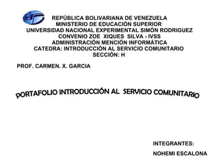 REPÚBLICA BOLIVARIANA DE VENEZUELA MINISTERIO DE EDUCACIÓN SUPERIOR  UNIVERSIDAD NACIONAL EXPERIMENTAL SIMÓN RODRIGUEZ CONVENIO ZOE  XIQUES  SILVA - IVSS ADMINISTRACIÓN MENCIÓN INFORMÁTICA CATEDRA: INTRODUCCIÓN AL SERVICIO COMUNITARIO  SECCIÓN: H   PROF. CARMEN. X. GARCIA INTEGRANTES: NOHEMI ESCALONA PORTAFOLIO INTRODUCCIÓN AL  SERVICIO COMUNITARIO 