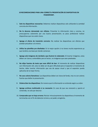 10 RECOMEDACIONES PARA UNA CORRECTA PRESENTACIÓN DE DIAPOSITIVAS EN
POWERPOINT.

1. Solo las diapositivas necesarias: Debemos realizar diapositivas solo utilizando la cantidad
concreta de información.
2. No lo decores demasiado con viñetas: Presentar la información clara y concisa, no
preocuparnos solamente por una buena presentación; es poco profesional realizar
diapositivas que nos estén claras.
3. Agrega el efecto de transición correcto: No realizar las diapositivas con efectos que
puedan perjudicar a la misma.
4. Utiliza las plantillas pre diseñadas: Es la mejor opción si no tienes mucha experiencia ya
que tendrás una base por donde comenzar.
5. Agrega solo imágenes de claridad y que ilustren lo redactado: Al insertar imágenes, estas
deben ser claras y entendibles para el lector, no imágenes que sean pixeleadas.
6. No elijas fuentes de texto que sean difícil de leer: Al momento de realizar diapositivas
con información útil, esta no debe ser de gran dificultad para el expositor al momento de
leerlas, debe insertar información que sea de apoyo visual y que el expositor pueda
aplicarlas de la mejor forma.
7. No uses colores llamativos: Las diapositivas deben ser claras de fondo, mas no con colores
fuertes que dañen la presentación.
8. Ordena bien las diapositivas: De manera que la información se entienda según su orden.
9. Agrega archivos multimedia si es necesario: En caso de que sea necesario y aporta al
contenido, no solo por decorar.
10. Compruebe que no haya errores: Revisar minuciosamente las diapositivas al momento de
terminarlas con el fin de detectar errores y así poder arreglarlas.

 