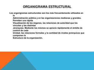 ORGANIGRAMA ESTRUCTURAL
Los organigramas estructurales son los más frecuentemente utilizados en
la
Administración pública y en las organizaciones medianas y grandes.
Permiten una rápida
Visualización de los órganos, las relaciones de autoridad que los
vinculan y las distintas
Jerarquías. Mediante los mismos se aprecia rápidamente el ámbito de
control de cada
Unidad, las relaciones formales y la cantidad de niveles jerárquicos que
componen la
Estructura de la organización.

 