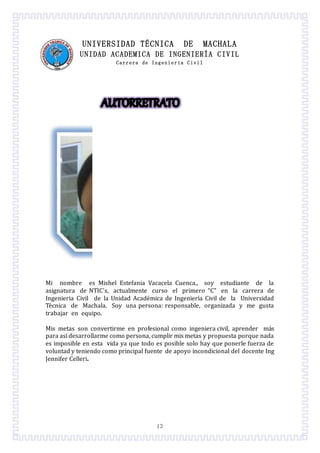 13
UNIVERSIDAD TÉCNICA DE MACHALA
UNIDAD ACADEMICA DE INGENIERÍA CIVIL
Carrera de Ingeniería Civil
Mi nombre es Mishel Estefania Vacacela Cuenca., soy estudiante de la
asignatura de NTIC’s, actualmente curso el primero “C” en la carrera de
Ingenieria Civil de la Unidad Academica de Ingeniería Civil de la Universidad
Tecnica de Machala. Soy una persona: responsable, organizada y me gusta
trabajar en equipo.
Mis metas son convertirme en profesional como ingeniera civil, aprender mas
para así desarrollarme como persona, cumplir mis metas y propuesta porque nada
es imposible en esta vida ya que todo es posible solo hay que ponerle fuerza de
voluntad y teniendo como principal fuente de apoyo incondicional del docente Ing
Jennifer Celleri.
 