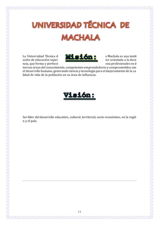 14
La Universidad Tecnica d e Machala es una instit
ucion de educacion super ior orientada a la doce
ncia, que forma y perfecci ona profesionales en d
iversas areas del conocimiento, competentes emprendedores y comprometidos con
el desarrollo humano, generando ciencia y tecnología para el mejoramiento de la ca
lidad de vida de la poblacion en su area de influencia.
Ser líder del desarrollo educativo, cultural, territorial, socio-economico, en la regio
n y el país.
 