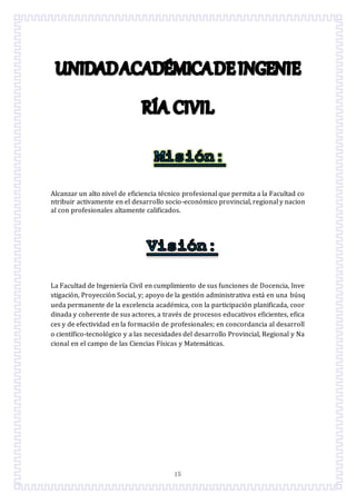 15
Alcanzar un alto nivel de eficiencia técnico profesional que permita a la Facultad co
ntribuir activamente en el desarrollo socio-económico provincial, regional y nacion
al con profesionales altamente calificados.
La Facultad de Ingeniería Civil en cumplimiento de sus funciones de Docencia, Inve
stigación, Proyección Social, y; apoyo de la gestión administrativa está en una búsq
ueda permanente de la excelencia académica, con la participación planificada, coor
dinada y coherente de sus actores, a través de procesos educativos eficientes, efica
ces y de efectividad en la formación de profesionales; en concordancia al desarroll
o científico-tecnológico y a las necesidades del desarrollo Provincial, Regional y Na
cional en el campo de las Ciencias Físicas y Matemáticas.
 