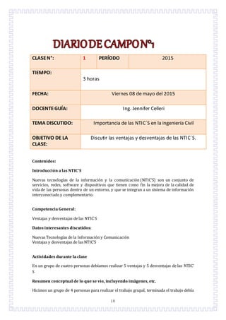 18
CLASEN°: 1 PERÍODO 2015
TIEMPO:
3 horas
FECHA: Viernes 08 de mayo del 2015
DOCENTEGUÍA: Ing. Jennifer Celleri
TEMA DISCUTIDO: Importancia de las NTIC´S en la ingeniería Civil
OBJETIVO DE LA
CLASE:
Discutir las ventajas y desventajas de las NTIC´S.
Contenidos:
Introducción a las NTIC’S
Nuevas tecnologías de la informacion y la comunicacion (NTIC’S) son un conjunto de
servicios, redes, software y dispositivos que tienen como fin la mejora de la calidad de
vida de las personas dentro de un entorno, y que se integran a un sistema de informacion
interconectado y complementario.
Competencia General:
Ventajas y desventajas de las NTIC´S
Datos interesantes discutidos:
Nuevas Tecnologías de la Informacion y Comunicacion
Ventajas y desventajas de las NTIC’S
Actividades durante la clase
En un grupo de cuatro personas debíamos realizar 5 ventajas y 5 desventajas de las NTIC’
S
Resumen conceptual de lo que se vio, incluyendo imágenes, etc.
Hicimos un grupo de 4 personas para realizar el trabajo grupal, terminada el trabajo debía
 