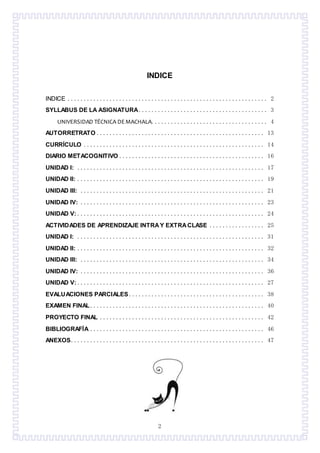 2
INDICE
INDICE .............................................................. 2
SYLLABUS DE LA ASIGNATURA........................................ 3
UNIVERSIDAD TÉCNICA DEMACHALA.................................... 4
AUTORRETRATO .................................................... 13
CURRÍCULO ........................................................ 14
DIARIO METACOGNITIVO ............................................. 16
UNIDAD I: .......................................................... 17
UNIDAD II: .......................................................... 19
UNIDAD III: ......................................................... 21
UNIDAD IV: ......................................................... 23
UNIDAD V: .......................................................... 24
ACTIVIDADES DE APRENDIZAJE INTRAY EXTRACLASE ................. 25
UNIDAD I: .......................................................... 31
UNIDAD II: .......................................................... 32
UNIDAD III: ......................................................... 34
UNIDAD IV: ......................................................... 36
UNIDAD V: .......................................................... 27
EVALUACIONES PARCIALES .......................................... 38
EXAMEN FINAL...................................................... 40
PROYECTO FINAL ................................................... 42
BIBLIOGRAFÍA ...................................................... 46
ANEXOS............................................................ 47
 