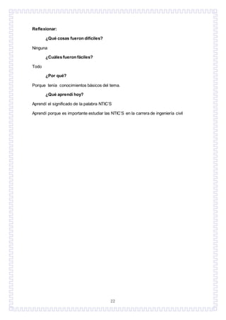 22
Reflexionar:
¿Qué cosas fueron difíciles?
Ninguna
¿Cuáles fueron fáciles?
Todo
¿Por qué?
Porque tenía conocimientos básicos del tema.
¿Qué aprendí hoy?
Aprendí el significado de la palabra NTIC’S
Aprendí porque es importante estudiar las NTIC’S en la carrera de ingeniería civil
 