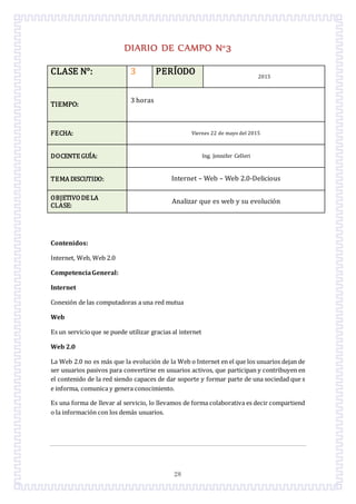 28
DIARIO DE CAMPO N°3
CLASE N°: 3 PERÍODO 2015
TIEMPO:
3 horas
FECHA: Viernes 22 de mayo del 2015
DOCENTE GUÍA: Ing. Jennifer Celleri
TEMA DISCUTIDO: Internet – Web – Web 2.0-Delicious
OBJETIVODE LA
CLASE:
Analizar que es web y su evolución
Contenidos:
Internet, Web, Web 2.0
CompetenciaGeneral:
Internet
Conexión de las computadoras a una red mutua
Web
Es un servicioque se puede utilizar gracias al internet
Web 2.0
La Web 2.0 no es más que la evolución de la Web o Internet en el que los usuarios dejan de
ser usuarios pasivos para convertirse en usuarios activos, que participan y contribuyen en
el contenido de la red siendo capaces de dar soporte y formar parte de una sociedad que s
e informa, comunica y genera conocimiento.
Es una forma de llevar al servicio, lo llevamos de forma colaborativa es decir compartiend
o la información con los demás usuarios.
 