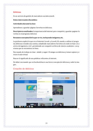 29
Delicious
Es un servicio de gestión de marcadores sociales enweb.
Datosinteresantesdiscutidos:
Actividadesdurantelaclase
Aprendimos a guardar páginas favoritas en delicious.
Descriptoresanalizados:laimportancia del internet para compartir y guardar paginas fa
voritas en el programa delicious
Resumenconceptual delo que sevio, incluyendo imágenes,etc.
La profesora explicó lo que era el internet, la web y la web 2.0, enseño a utilizar el progra
ma delicious creando una cuenta y añadiendo marcadores favoritosa la nube en base a la c
arrera de ingenieria civil ,permitiendo asi compartir archivosde interes academico con p
ersona que se encuentren en linea .
Nos mando de trabajo en clase : añadir y seguir 10 amigos en delicious y tomar capture y e
nviar al aula virtual.
Buscar el significado de una palabras referentes al internet.
De deber nos mando que en facebookhacer una breve conceptode delicious y subir la ima
gen .
Creación de delicious
1
 