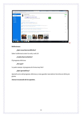 30
2
Reflexionar:
¿Qué cosasfuerondifíciles?
Saber la diferencia entre la weby web 2.0
¿Cuálesfueronfáciles?
El programa delicious
¿Porqué?
Lo pude manejar al programa de forma muy fácil
¿Qué aprendí hoy?
Aprendí acerca del programa delicious y como guardar marcadores favoritosen dicho pro
grama.
Anexarescaneado delosapuntes.
 