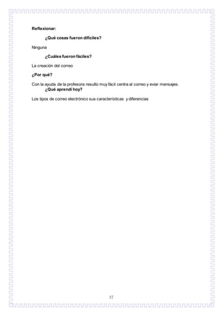 37
Reflexionar:
¿Qué cosas fueron difíciles?
Ninguna
¿Cuáles fueron fáciles?
La creación del correo
¿Por qué?
Con la ayuda de la profesora resulto muy fácil centra al correo y eviar mensajes.
¿Qué aprendí hoy?
Los tipos de correo electrónico sus características y diferencias
 