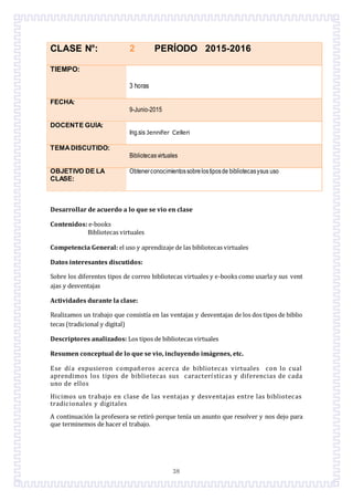 38
CLASE N°: 2 PERÍODO 2015-2016
TIEMPO:
3 horas
FECHA:
9-Junio-2015
DOCENTE GUÍA:
Ing.sis Jennifer Celleri
TEMADISCUTIDO:
Bibliotecasvirtuales
OBJETIVO DE LA
CLASE:
Obtenerconocimientossobrelostiposde bibliotecasysus uso
Desarrollar de acuerdo a lo que se vio en clase
Contenidos: e-books
Bibliotecas virtuales
Competencia General: el uso y aprendizaje de las bibliotecas virtuales
Datos interesantes discutidos:
Sobre los diferentes tipos de correo bibliotecas virtuales y e-books como usarla y sus vent
ajas y desventajas
Actividades durante la clase:
Realizamos un trabajo que consistía en las ventajas y desventajas de los dos tipos de biblio
tecas (tradicional y digital)
Descriptores analizados: Los tipos de bibliotecas virtuales
Resumen conceptual de lo que se vio, incluyendo imágenes, etc.
Ese día expusieron companeros acerca de bibliotecas virtuales con lo cual
aprendimos los tipos de bibliotecas sus características y diferencias de cada
uno de ellos
Hicimos un trabajo en clase de las ventajas y desventajas entre las bibliotecas
tradicionales y digitales
A continuacion la profesora se retiro porque tenía un asunto que resolver y nos dejo para
que terminemos de hacer el trabajo.
 