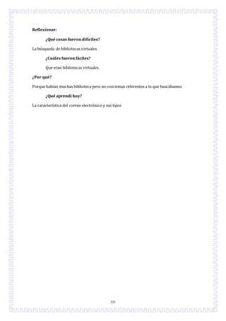 39
Reflexionar:
¿Qué cosas fueron difíciles?
La búsqueda de bibliotecas virtuales
¿Cuáles fueron fáciles?
Que eran bibliotecas virtuales
¿Por qué?
Porque habían muchas biblioteca pero no con temas referentes a lo que buscábamos
¿Qué aprendí hoy?
La característica del correo electrónico y sus tipos
 