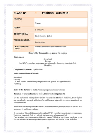 43
CLASE N°: 1 PERÍODO 2015-2016
TIEMPO:
3 horas
FECHA:
9-Julio-2015
DOCENTE GUÍA:
Ing.sis Jennifer Celleri
TEMADISCUTIDO:
Exposiciones
OBJETIVO DE LA
CLASE:
Obtenerconocimientossobre las exposiciones
Desarrollar de acuerdo a lo que se vio en clase
Contenidos:
Owncloud
Goconqr
Las NTIC’s como herramienta para profesionales ‘Junior’ en Ingenieria Civil
Mendeley
CompetenciaGeneral: Exposiciones
Datosinteresantesdiscutidos:
Owncloud
Goconqr
Las NTIC’s como herramienta para profesionales ‘Junior’ en Ingenieria Civil
Mendeley
Actividades durante la clase: Realizar preguntas a los expositores
Resumenconceptual delo que sevio, incluyendo imágenes,etc.
Ese día expusieron 4 compañeros Dustin Vázquez con el tema de owncloud,donde explico
que owncloudes una aplicación de software libre que te permitirá crear un servidor de arc
hivos en la nube.
A continuación la compañera Katherine Celi con el tema de goconqr ,el cual se trataba de u
n entorno virtual de aprendizaje.
El compañero Wilson hidalgo conel tema Las NTIC’s comoherramienta para profesionales
‘Junior’ en Ingenieria Civil ,el cual se trataba de autocad vs autocad 360
Para terminar con el compañero Cristopher moran Valdivieso con el tema mendeley el cua
l es una softwareacadémico para compartir, organizar, leer, anotar y citar artículos.
 