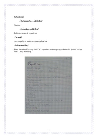 44
Reflexionar:
¿Qué cosasfuerondifíciles?
Ninguno
¿Cuáles fueronfáciles?
Todos los temas de expocicion
¿Porqué?
Los compañeros supieron comoexplicarlos
¿Qué aprendí hoy?
Sobre Owncloud,Goconqr,lasNTIC’s comoherramienta para profesionales ‘Junior’ en Inge
niería Civil y Mendeley
 