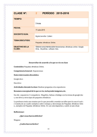 46
CLASE N°: 2 PERÍODO 2015-2016
TIEMPO:
3 horas
FECHA:
17-Julio-2015
DOCENTE GUÍA:
Ing.sis Jennifer Celleri
TEMADISCUTIDO:
Paquetes ofimáticos Online.
OBJETIVO DE LA
CLASE:
Obtenerconocimientossobre Herramientas ofimáticas online: Google
Drive, SkyeDrive, software libre.
Desarrollar de acuerdo a lo que se vio en clase
Contenidos:Paquetes ofimáticos Online.
CompetenciaGeneral: Exposiciones
Datosinteresantesdiscutidos:
Google docs
One drive
Actividades durante la clase: Realizar preguntas a los expositores
Resumenconceptual delo que sevio, incluyendo imágenes,etc.
Ese día expusieron 3 compañeros Mogollon, Salinas e hidalgo con los temas de google doc
s, one drive y otros tipos de paquetes ofimáticos
La profesora tenía una reunion por lo que procedió a mandar un taller para la casa el cual s
e trataba de un cuadro sinóptico sobre ventajas y desventajas de Paquetes ofimáticos Onlin
e., ejemplos de Paquetes ofimáticos Online. En una sola diapositiva y subirlo al aula virtual.
Reflexionar:
¿Qué cosasfuerondifíciles?
Ninguno
¿Cuálesfueronfáciles?
 