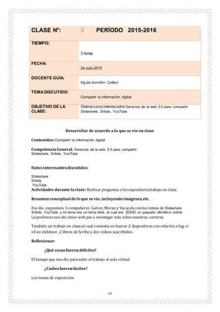 48
CLASE N°: 3 PERÍODO 2015-2016
TIEMPO:
3 horas
FECHA:
24-Julio-2015
DOCENTE GUÍA:
Ing.sis Jennifer Celleri
TEMADISCUTIDO:
Compartir la información digital
OBJETIVO DE LA
CLASE:
Obtenerconocimientossobre Servicios de la web 2.0 para compartir:
Slideshare, Sribds, YouTube
Desarrollar de acuerdo a lo que se vio en clase
Contenidos:Compartir la información digital
CompetenciaGeneral: Servicios de la web 2.0 para compartir:
Slideshare, Sribds, YouTube
Datosinteresantesdiscutidos:
Slideshare
Sribds
YouTube
Actividades durante la clase: Realizar preguntas a los expositores,trabajo en clase.
Resumenconceptual delo que sevio, incluyendo imágenes,etc.
Ese día expusimos 3 companeros Galvez,Moran y Vacacela conlos temas de Slideshare
Sribds, YouTube y mi tema era un tema libre, el cual era ZOHO un paquete ofimático online
La profesora nos dio sitios web par a investigar más sobre nuestras carreras.
También un trabajo en clase,el cual consistía en buscar 2 diapositivas con relación a Ing. ci
vil en slidshare ,2 libros de Scribe y dos videos suscribidos.
Reflexionar:
¿Qué cosasfuerondifíciles?
El tiempo que nos dio para subir el trabajo al aula virtual
¿Cuálesfueronfáciles?
Los temas de exposición.
 