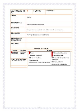 64
ACTIVIDAD N
°:
4 FECHA: 5-junio-2015
TEMA:
Internet
UNIDAD N° 1.1:
Entornopersonalde aprendizaje
OBJETIVO:
Comprender el uso de la web 2.0 acerca de las netiquetas
PROBLEMA:
Dos netiquetascreadasporustedmismo
INDICADOR DE
EVALUACION:
VALORES:
TIPO DE ACTIVIDAD
LUGAR ALCANCE FORMA
□Intraclase
□Extraclase
□Individual
□Grupal □Taller
□Síntesis, esquemas
□Caso de estudio
□Investigativa
□Vinculación con la colectividad
□Práctica de laboratorio
□Práctica de clase
□Resolución de problemas,
ejercicios
□Ensayo, artículo
□Informe de exposición
CALIFICACIÓN
 