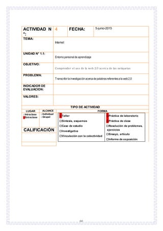 66
ACTIVIDAD N
°:
4 FECHA: 5-junio-2015
TEMA:
Internet
UNIDAD N° 1.1:
Entorno personalde aprendizaje
OBJETIVO:
Comprender el uso de la web 2.0 acerca de las netiquetas
PROBLEMA:
Transcribirlainvestigaciónacercadepalabrasreferentesala web2.0
INDICADOR DE
EVALUACION:
VALORES:
TIPO DE ACTIVIDAD
LUGAR ALCANCE FORMA
□Intraclase
□Extraclase
□Individual
□Grupal □Taller
□Síntesis, esquemas
□Caso de estudio
□Investigativa
□Vinculación con la colectividad
□Práctica de laboratorio
□Práctica de clase
□Resolución de problemas,
ejercicios
□Ensayo, artículo
□Informe de exposición
CALIFICACIÓN
 
