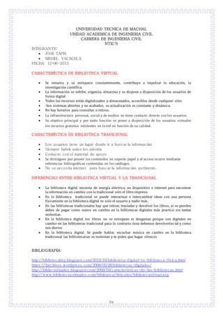 70
UNIVERSIDAD TECNICA DE MACHAL
UNIDAD ACADEMICA DE INGENIERIA CIVIL
CARRERA DE INGENIERIA CIVIL
NTIC’S
INTEGRANTE:
 JOSE TAPIA
 MISHEL VACACELA
FECHA: 12-06-2015
CARACTERÎSTICA DE BIBLIOTECA VIRTUAL
 Se renueva y se enriquece constantemente, contribuye a impulsar la educacion, la
investigacion científica.
 La informacion se exhibe, organiza, almacena y se dispone a disposicion de los usuarios de
forma digital
 Todos los recursos estan digitalizados y almacenados, accesibles desde cualquier sitio.
 Son sistemas abiertos y no acabados, su actualizacion es constante y dinamica.
 No hay horarios para consultas o retiros.
 La infraestructura personal, social y de medios no tiene contacto directo con los usuarios.
 Su objetivo principal y por tanto funcion: es poner a disposicion de los usuarios virtuales
los recursos gratuitos existentes en la red en funcion de su calidad.
CARACTERÎSTICA DE BIBLIOTECA TRADICIONAL
 Los usuarios tiene un lugar donde ir a buscar la información
 Siempre habrá quien los atienda
 Contacto con el material de apoyo
 Se distinguen por poseer los contenidos en soporte papel y el acceso ocurre mediante
referencias bibliograficas contenidas en los catalogos.
 No se necesita internet para buscar la información pertinente.
DIFERENCIAS ENTRE BIBLIOTECA VIRTUAL Y LA TRADICIONAL
 La biblioteca digital necesita de energía electrica, un dispositivo e internet para encontrar
la informacion en cambio con la tradicional solo el libro impreso.
 En la biblioteca tradicional se puede interactuar e intercambiar ideas con una persona
físicamente en la biblioteca digital es solo el usuario y nadie mas.
 En las bibliotecas tradicionales hay que retirar, trasladar y devolver los libros, si se pierden
debes de pagar como nuevo en cambio en la bibliotecas digitales mas practico sin tantas
molestias.
 En la biblioteca digital los libros no se estropean ni desgastan porque son digitales en
cambio en las bibliotecas tradicional pasa lo contrario osea debemos devolverlos tal y como
nos dieron.
 En la biblioteca digital. Se puede hablar, escuchar musica en cambio en la biblioteca
tradicional las bibliotecarias se molestan y te piden que hagas silencio.
BIBLIOGRAFÍA:
http://bibliotecahoy.blogspot.com/2013/10/biblioteca-digital-vs -biblioteca-fisica.html
https://3archivos.wordpress.com/2008/05/26/bibliotecas -digitales/
http://biblio-virtuales.blogspot.com/2009/09/caracteristicas -de-las-bibliotecas.html
http://www.bibliotecasvirtuales.com/biblioteca/Articulos/bibliotecavirtual.asp
 