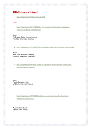 72
Biblioteca virtual
 http://civilgeeks.com/?attachment_id=5662
Links
 http://civilgeeks.com/2014/06/22/libro-de-metodos-matriciales-con-matlab-para-
ingenieros-ph-d-juan-carlos-herrera/
Autor:
Ph.D. Juan Carlos Herrera Sánchez
Pontificia Universidad Javeriana
 http://civilgeeks.com/2014/06/22/libro-de-analisis-basico-de-estructuras-jose-martinez/
Autor:
José Javier Martínez Echeverry
Pontificia Universidad Javerianañ´
 http://civilgeeks.com/2014/06/22/libro-de-integracion-de-ecuaciones-diferenciales-
ordinarias-fausto-cervantes/
Autor:
Fausto Cervantes Ortiz
UACM. San Lorenzo Tezonco
 http://civilgeeks.com/2014/08/29/problemas-y-ejercicios-resueltos-de-analisis-
matematico-b-demidovich/
Autor: B. Demidovich
Editorial MIR – Moscú
 