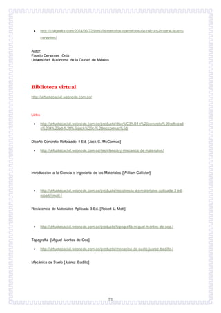 73
 http://civilgeeks.com/2014/06/22/libro-de-metodos-operativos-de-calculo-integral-fausto-
cervantes/
Autor:
Fausto Cervantes Ortiz
Universidad Autónoma de la Ciudad de México
Biblioteca virtual
http://virtuotecacivil.webnode.com.co/
Links
 http://virtuotecacivil.webnode.com.co/products/dise%C3%B1o%20concreto%20reforzad
o%204%20ed-%20%5bjack%20c-%20mccormac%5d/
Diseño Concreto Reforzado 4 Ed. [Jack C. McCormac]
 http://virtuotecacivil.webnode.com.co/resistencia-y-mecanica-de-materiales/
Introduccion a la Ciencia e ingenieria de los Materiales [William Callister]
 http://virtuotecacivil.webnode.com.co/products/resistencia-de-materiales-aplicada-3-ed-
robert-l-mott-/
Resistencia de Materiales Aplicada 3 Ed. [Robert L. Mott]
 http://virtuotecacivil.webnode.com.co/products/topografia-miguel-montes-de-oca-/
Topografía [Miguel Montes de Oca]
 http://virtuotecacivil.webnode.com.co/products/mecanica-de-suelo-juarez-badillo-/
Mecánica de Suelo [Juárez Badillo]
 