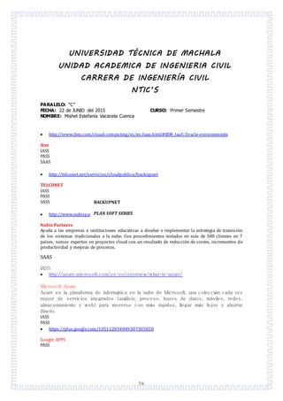 78
UNIVERSIDAD TÉCNICA DE MACHALA
UNIDAD ACADEMICA DE INGENIERIA CIVIL
CARRERA DE INGENIERÍA CIVIL
NTIC’S
PARALELO: “C”
FECHA: 22 de JUNIO del 2015 CURSO: Primer Semestre
NOMBRE: Mishel Estefanía Vacacela Cuenca
 http://www.ibm.com/cloud-computing/ec/es/iaas.html#IBM_IaaS_Oracle-environments
ibm
IASS
PASS
SAAS
 http://telconet.net/servicios/cloudpublica/backupnet
TELCONET
IASS
PASS
SASS
 http://www.nubispartners.com/
Nubis Partners
Ayuda a las empresas e instituciones educativas a disenar e implementar la estrategia de transicion
de los sistemas tradicionales a la nube. Con procedimientos testados en mas de 500 clientes en 7
países, somos expertos en proyectos cloud con un resultado de reduccion de costes, incrementos de
productividad y mejoras de procesos.
SAAS
IASS
 http://azure.microsoft.com/es-es/overview/what-is-azure/
Microsoft Azure
Azure es la plataforma de informática en la nube de Microsoft, una colección cada vez
mayor de servicios integrados (análisis, proceso, bases de datos, móviles, redes,
almacenamiento y web) para moverse con más rapidez, llegar más lejos y ahorrar
dinero.
IASS
PASS
 https://plus.google.com/105112834849307305058
Google APPS
PASS
BACKUPNET
PLAN SOFT SERIES
 