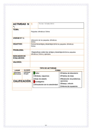 80
ACTIVIDAD N
°:
1 Fecha: 11/Julio/2015
TEMA:
Paquetes ofimáticos Online
UNIDAD N° 3.:
Utilización de los paquetes ofimáticos
Online
OBJETIVO: Conocerlasventajas y desventajas delos los paquetes ofimáticos
Online
PROBLEMA:
Diapositivas sobre las ventajas y desventajas de loslos paquetes
ofimáticos Online y ejemplos
INDICADOR DE
EVALUACION:
VALORES:
TIPO DE ACTIVIDAD
LUGAR ALCANCE FORMA
□Intraclase
□Extraclase
□Individual
□Grupal □Taller
□Síntesis, esquemas
□Caso de estudio
□Investigativa
□Vinculación con la colectividad
□Práctica de laboratorio
□Práctica de clase
□Resolución de problemas,
ejercicios
□Ensayo, artículo
□Informe de exposición
CALIFICACIÓN
 