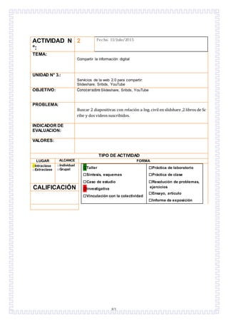 83
ACTIVIDAD N
°:
2 Fecha: 11/Julio/2015
TEMA:
Compartir la información digital
UNIDAD N° 3.:
Servicios de la web 2.0 para compartir:
Slideshare, Sribds, YouTube
OBJETIVO: Conocersobre Slideshare, Sribds, YouTube
PROBLEMA:
Buscar 2 diapositivas con relación a Ing. civil en slidshare ,2 libros de Sc
ribe y dos videos suscribidos.
INDICADOR DE
EVALUACION:
VALORES:
TIPO DE ACTIVIDAD
LUGAR ALCANCE FORMA
□Intraclase
□Extraclase
□Individual
□Grupal □Taller
□Síntesis, esquemas
□Caso de estudio
□Investigativa
□Vinculación con la colectividad
□Práctica de laboratorio
□Práctica de clase
□Resolución de problemas,
ejercicios
□Ensayo, artículo
□Informe de exposición
CALIFICACIÓN
 