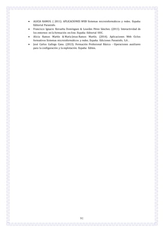 91
 ALICIA RAMOS. ( 2011). APLICACIONES WEB Sistemas microinformaticos y redes. Espana:
Editorial Paraninfo.
 Francisco Ignacio Revuelta Domínguez & Lourdes Perez Sanchez. (2011). Interactividad de
los entornos en la formacion on-line. Espana: Editorial UOC.
 Alicia Ramos Martín & Maria Jesus Ramos Martín. (2014). Aplicaciones Web Ciclos
formativos Sistemas microinformaticos y redes. Espana: Ediciones Paraninfo, S.A .
 Jose Carlos Gallego Cano. (2013). Formacion Profesional Basica - Operaciones auxiliares
para la configuracion y la explotacion. Espana: Editex.
 