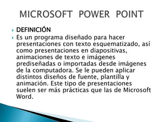


DEFINICIÓN
Es un programa diseñado para hacer
presentaciones con texto esquematizado, así
como presentaciones en diapositivas,
animaciones de texto e imágenes
prediseñadas o importadas desde imágenes
de la computadora. Se le pueden aplicar
distintos diseños de fuente, plantilla y
animación. Este tipo de presentaciones
suelen ser más prácticas que las de Microsoft
Word.

 