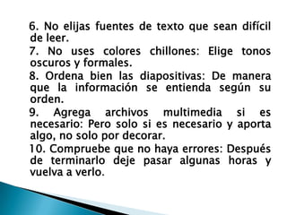6. No elijas fuentes de texto que sean difícil
de leer.
7. No uses colores chillones: Elige tonos
oscuros y formales.
8. Ordena bien las diapositivas: De manera
que la información se entienda según su
orden.
9. Agrega archivos multimedia si es
necesario: Pero solo si es necesario y aporta
algo, no solo por decorar.
10. Compruebe que no haya errores: Después
de terminarlo deje pasar algunas horas y
vuelva a verlo.

 