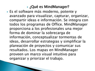 ¿Qué es MindManager?
Es el software más moderno, potente y
avanzado para visualizar, capturar, organizar,
compartir ideas e información. Se integra con
todos los programas de Office. MindManager
proporciona a los profesionales una mejor
forma de dominar la sobrecarga de
información, conceptualizar tormentas de
ideas, desarrollar estrategias y simplificar la
planeación de proyectos y comunicar sus
resultados. Los mapas en MindManager
proveen un marco visual intuitivo para
organizar y priorizar el trabajo.




 