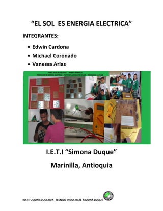 “EL SOL ES ENERGIA ELECTRICA”
INTEGRANTES:
      Edwin Cardona
      Michael Coronado
      Vanessa Arias




               I.E.T.I “Simona Duque”
                  Marinilla, Antioquia



INSTITUCION EDUCATIVA TECNICO INDUSTRIAL SIMONA DUQUE
 