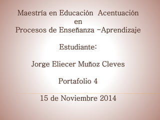 Maestría en Educación Acentuación 
en 
Procesos de Enseñanza -Aprendizaje 
Estudiante: 
Jorge Eliecer Muñoz Cleves 
Portafolio 4 
15 de Noviembre 2014 
 