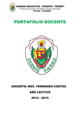 UNIDAD EDUCATIVA “VICENTE FIERRO”
“Pioneros en la ciencia y tecnología al servicio del pueblo”
TULCAN – ECUADOR
PORTAFOLIO DOCENTE
DOCENTE: MSC. FERNANDO CORTEZ
AÑO LECTIVO
2014 - 2015
 