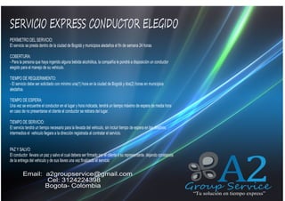 SERVICIO EXPRESS CONDUCTOR ELEGIDO
QUIENES SOMOS
PERÍMETRO DEL SERVICIO:
El servicio se presta dentro de la ciudad de Bogotá y municipios aledaños el fin de semana 24 horas

COBERTURA:
- Para la persona que haya ingerido alguna bebida alcohólica, la compañía le pondrá a disposición un conductor
elegido para el manejo de su vehiculo.
TIEMPO DE REQUERIMIENTO:
- El servicio debe ser solicitado con mínimo una(1) hora en la ciudad de Bogotá y dos(2) horas en municipios
aledaños.
TIEMPO DE ESPERA:
Una vez se encuentre el conductor en el lugar y hora indicada, tendrá un tiempo máximo de espera de media hora
en caso de no presentarse el cliente el conductor se retirara del lugar.
TIEMPO DE SERVICIO:
El servicio tendrá un tiempo necesario para la llevada del vehiculo, sin incluir tiempo de espera en los destinos
intermedios el vehiculo llegara a la dirección registrada al contratar el servicio.
PAZ Y SALVO:
El conductor llevara un paz y salvo el cual debera ser firmado por el cliente o su representante. dejando constancia
de la entrega del vehiculo y de sus llaves una vez finalizado el servicio

Email: a2groupservice@gmail.com
Cel: 3124224398
Bogota- Colombia

A2

Group Service
“Tu solución en tiempo express”

 