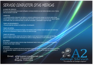 SERVICIO CONDUCTOR CITAS MEDICAS
ALCANCE DEL SERVICIO:
El servicio se presta dentro de la ciudad de Bogotá y municipios aledaños los dias habiles laborales Lunes a Viernes
entre las 8:00 AM A 6:00 PM

QUIENES SOMOS

COBERTURA:
- L a compañía pondrá a disposición del cliente un conductor profesional para manejar su vehiculo desde el lugar
indicado hasta el centro medico y devolverlo al lugar del domicilio, cuando se requiera el traslado por alguna urgencia
o cita medica. Sera por cuenta del cliente el costo del combustible y parqueadero a que haya lugar.
TIEMPO DE REQUERIMIENTO:
- El servicio debe ser solicitado con dos(2) horas de anticipación
TIEMPO DE ESPERA:
Una vez se encuentre el conductor en el lugar y hora indicada, tendra un tiempo maximo de espera de media hora
en caso de no presentarse el cliente el conductor se retirara del lugar.
TIEMPO DE SERVICIO:
El servicio tendrá un tiempo máximo de (3) horas si llegara a ocurrir que el conductor estando en servicio debe
esperar un tiempo mayor al antes mencionado se cobrara un recargo adicional a la tarifa establecida.
RECORRIDO:
El recorrido se efectuara desde el sitio de origen directamente hasta el centro medico y de regreso nuevamente
al mismo sitio de origen o domicilio.
INVENTARÍO:
El conductor hará un inventario del vehiculo previamente al inicio del servicio, el cual debera ser firmado por el cliente
o su representante, dejando constancia asi mismo, de la entrega del vehiculo y de sus llaves una vez finalizado el
servicio.

Email: a2groupservice@gmail.com
Cel: 3124224398
Bogota- Colombia

A2

Group Service
“Tu solución en tiempo express”

 