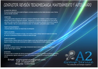 CONDUCTOR REVISIÓN TECNOMECANICA, MANTENIMIENTO Y AUTOLAVADO
ALCANCE DEL SERVICIO:
El servicio se presta dentro de la ciudad de Bogotá y municipios aledaños los dias habiles laborales Lunes a Viernes
entre las 8:00 AM A 6:00 PM

QUIENES SOMOS

COBERTURA:
- La compañía pondrá a disposición del cliente un conductor profesional para trasladar su vehiculo desde el lugar
indicado hasta el centro de diagnóstico automotriz designado por el cliente el recomendado por A2 Group Service
para llevar a cabo la revisión técnico-mecánica y/o mantenimiento del vehiculo y devolverlo nuevamente al lugar de
origen o domicilio-. Sera por cuenta del cliente los costos de combustible y parqueadero peajes o revisión.
TIEMPO DE REQUERIMIENTO:
- El servicio debe ser solicitado con dos(2) horas de anticipación
TIEMPO DE ESPERA:
Una vez se encuentre el conductor en el lugar y hora indicada, tendrá un tiempo maximo de espera de media hora
en caso de no presentarse el cliente el conductor se retirara del lugar.
TIEMPO DE SERVICIO:
El servicio tendrá un tiempo máximo de (3) horas si llegara a ocurrir que el conductor estando en servicio debe
esperar un tiempo mayor al antes mencionado se cobrara un recargo adicional a la tarifa establecida.
RECORRIDO:
El recorrido se efectuara desde el sitio de origen directamente hasta el centro de diagnostico y nuevamente
al mismo sitio de origen o domicilio.
INVENTARÍO:
El conductor hará un inventario del vehiculo previamente al inicio del servicio, el cual debera ser firmado por el cliente
o su representante, dejando constancia así mismo, de la entrega del vehiculo y de sus llaves una vez finalizado el
servicio.

Email: a2groupservice@gmail.com
Cel: 3124224398
Bogota- Colombia

A2

Group Service
“Tu solución en tiempo express”

 