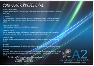 CONDUCTOR PROFESIONAL
ALCANCE DEL SERVICIO:
El servicio se presta dentro de la ciudad de Bogotá hasta cualquier destino dentro del territorio nacional y visceverza
las 24 horas.

QUIENES SOMOS

COBERTURA:
- L a compañía pondrá a disposición del cliente un conductor profesional para trasladar su vehiculo desde el lugar
indicado hasta el destino de territorio nacional - Sera por cuenta del cliente los costos de combustible , peajes
y demás..
TIEMPO DE REQUERIMIENTO:
- El servicio debe ser solicitado con mínimo (24) horas de anticipación
TIEMPO DE ESPERA:
Una vez se encuentre el conductor en el lugar y hora indicada, tendrá un tiempo máximo de espera de una hora
en caso de no presentarse el cliente o su representante el conductor se retirara del lugar.
TIEMPO DE SERVICIO:
El servicio tendrá el tiempo necesario que se requiera para la optima llegada del vehiculo y sus acompañantes al
destino.
RECORRIDO:
El recorrido se efectuara desde el sitio de origen hasta el destino final de acuerdo con la ruta indicada por el cliente
INVENTARÍO:
El conductor hará un inventario del vehiculo previamente al inicio del servicio, el cual debera ser firmado por el cliente
o su representante, dejando constancia así mismo, de la entrega del vehiculo y de sus llaves una vez finalizado el
servicio.

Email: a2groupservice@gmail.com
Cel: 3124224398
Bogota- Colombia

A2

Group Service
“Tu solución en tiempo express”

 